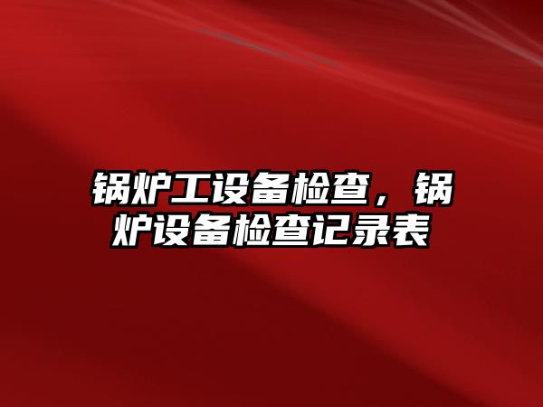 鍋爐工設(shè)備檢查，鍋爐設(shè)備檢查記錄表