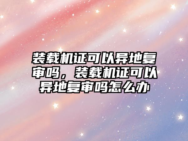 裝載機證可以異地復(fù)審嗎，裝載機證可以異地復(fù)審嗎怎么辦