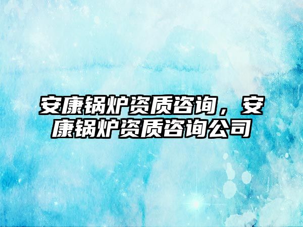 安康鍋爐資質(zhì)咨詢，安康鍋爐資質(zhì)咨詢公司