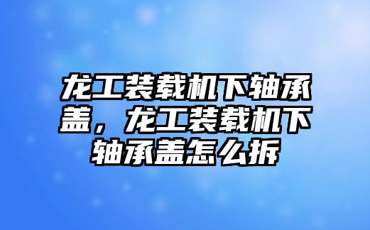 龍工裝載機(jī)下軸承蓋，龍工裝載機(jī)下軸承蓋怎么拆