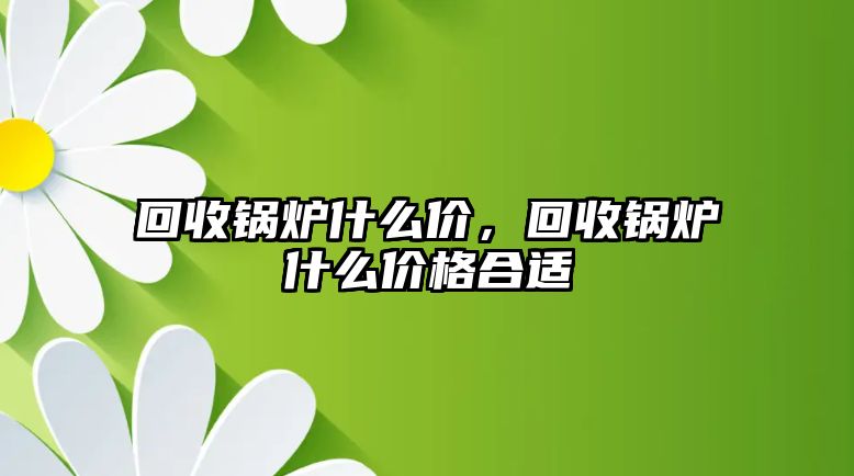 回收鍋爐什么價(jià)，回收鍋爐什么價(jià)格合適