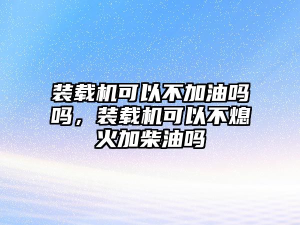 裝載機可以不加油嗎嗎，裝載機可以不熄火加柴油嗎