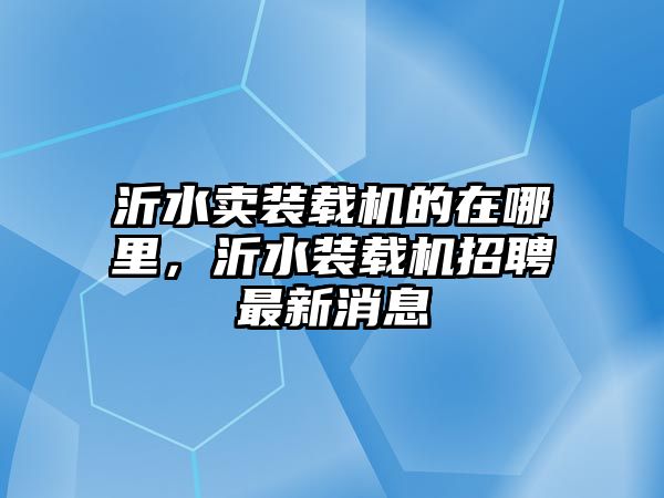 沂水賣裝載機的在哪里，沂水裝載機招聘最新消息