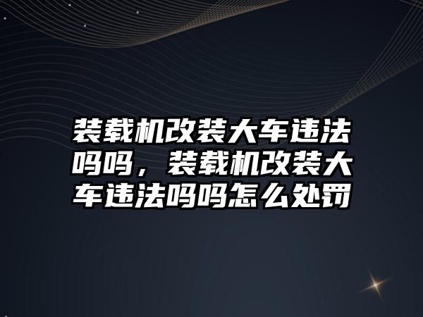 裝載機改裝大車違法嗎嗎，裝載機改裝大車違法嗎嗎怎么處罰