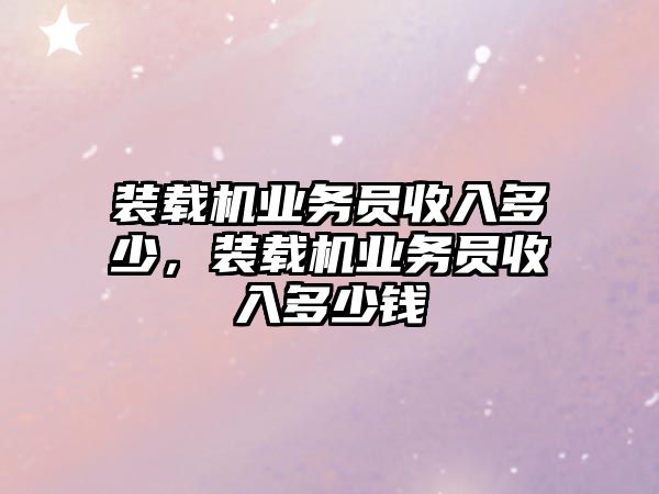 裝載機業(yè)務(wù)員收入多少，裝載機業(yè)務(wù)員收入多少錢