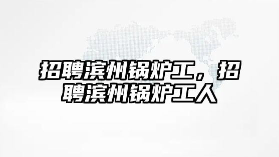 招聘濱州鍋爐工，招聘濱州鍋爐工人