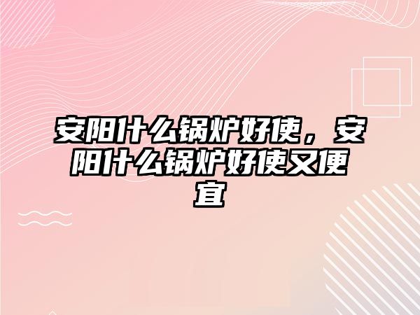 安陽什么鍋爐好使，安陽什么鍋爐好使又便宜