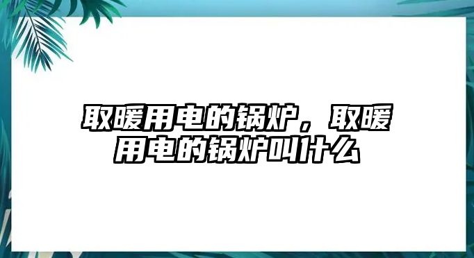 取暖用電的鍋爐，取暖用電的鍋爐叫什么