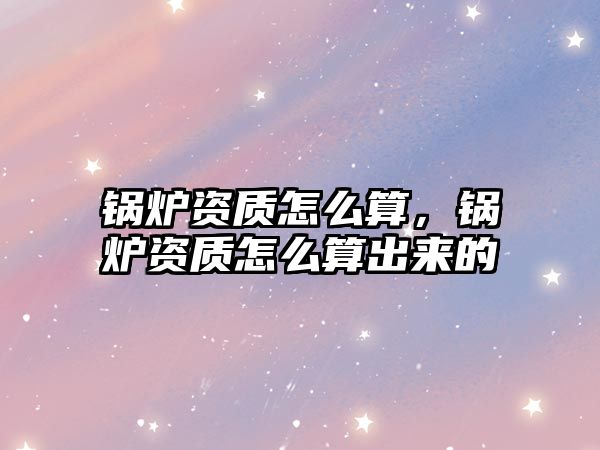 鍋爐資質(zhì)怎么算，鍋爐資質(zhì)怎么算出來(lái)的