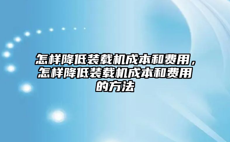 怎樣降低裝載機成本和費用，怎樣降低裝載機成本和費用的方法