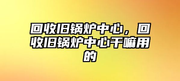 回收舊鍋爐中心，回收舊鍋爐中心干嘛用的