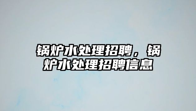 鍋爐水處理招聘，鍋爐水處理招聘信息