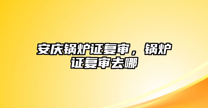 安慶鍋爐證復(fù)審，鍋爐證復(fù)審去哪