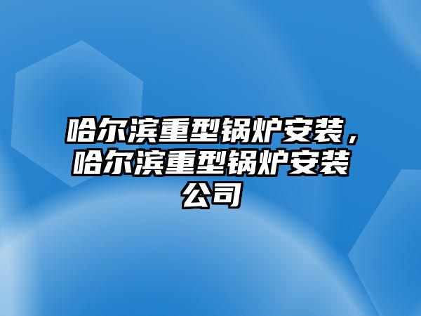 哈爾濱重型鍋爐安裝，哈爾濱重型鍋爐安裝公司