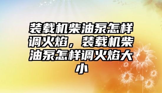 裝載機(jī)柴油泵怎樣調(diào)火焰，裝載機(jī)柴油泵怎樣調(diào)火焰大小